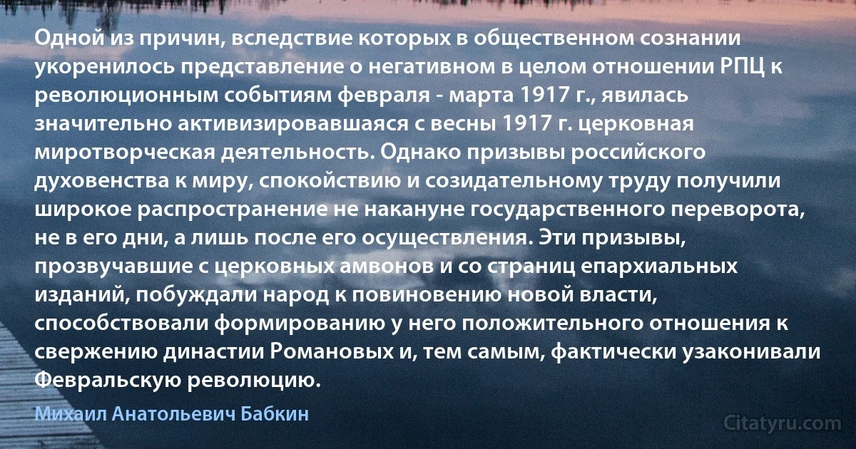 Одной из причин, вследствие которых в общественном сознании укоренилось представление о негативном в целом отношении РПЦ к революционным событиям февраля - марта 1917 г., явилась значительно активизировавшаяся с весны 1917 г. церковная миротворческая деятельность. Однако призывы российского духовенства к миру, спокойствию и созидательному труду получили широкое распространение не накануне государственного переворота, не в его дни, а лишь после его осуществления. Эти призывы, прозвучавшие с церковных амвонов и со страниц епархиальных изданий, побуждали народ к повиновению новой власти, способствовали формированию у него положительного отношения к свержению династии Романовых и, тем самым, фактически узаконивали Февральскую революцию. (Михаил Анатольевич Бабкин)