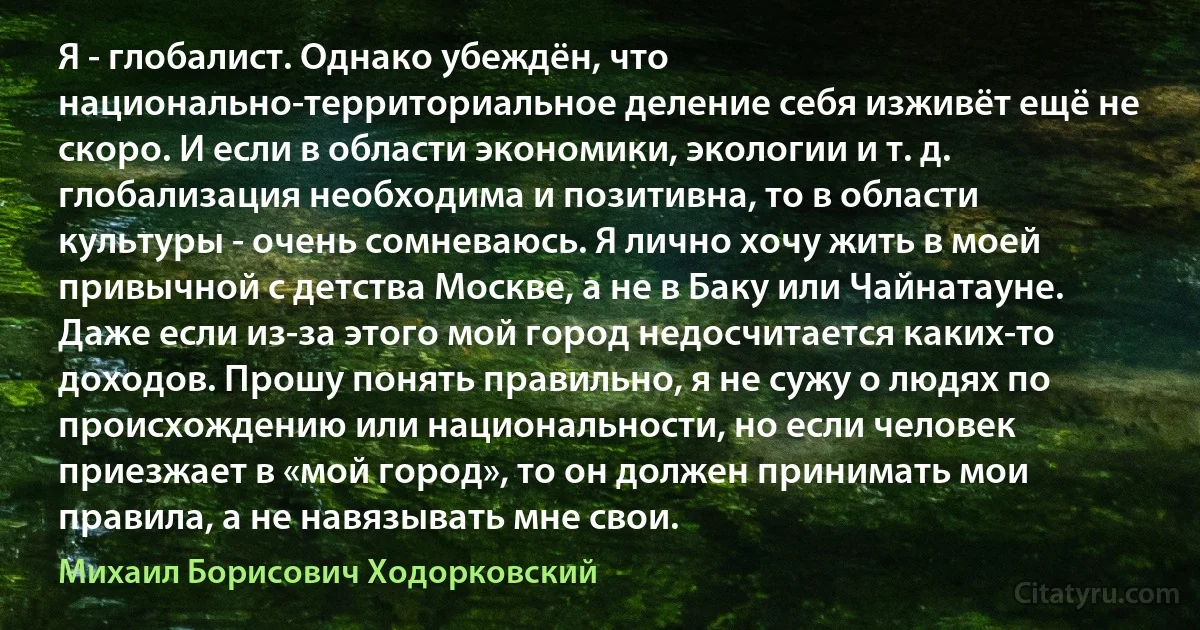 Я - глобалист. Однако убеждён, что национально-территориальное деление себя изживёт ещё не скоро. И если в области экономики, экологии и т. д. глобализация необходима и позитивна, то в области культуры - очень сомневаюсь. Я лично хочу жить в моей привычной с детства Москве, а не в Баку или Чайнатауне. Даже если из-за этого мой город недосчитается каких-то доходов. Прошу понять правильно, я не сужу о людях по происхождению или национальности, но если человек приезжает в «мой город», то он должен принимать мои правила, а не навязывать мне свои. (Михаил Борисович Ходорковский)