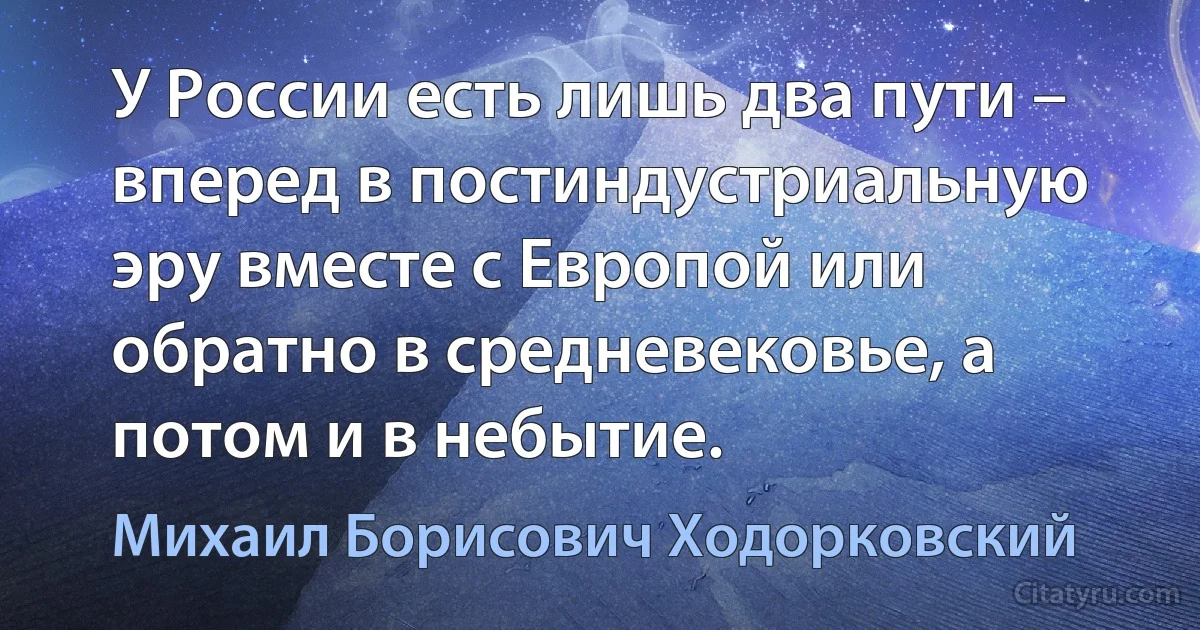 У России есть лишь два пути – вперед в постиндустриальную эру вместе с Европой или обратно в средневековье, а потом и в небытие. (Михаил Борисович Ходорковский)