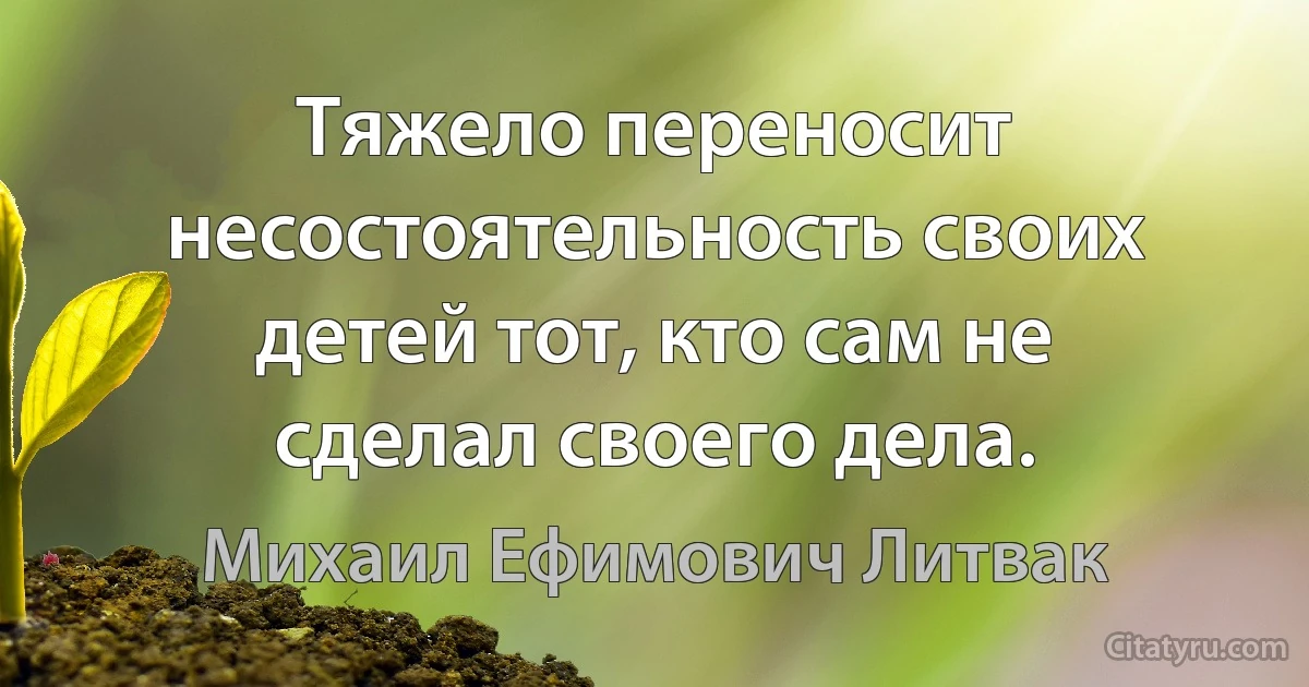 Тяжело переносит несостоятельность своих детей тот, кто сам не сделал своего дела. (Михаил Ефимович Литвак)