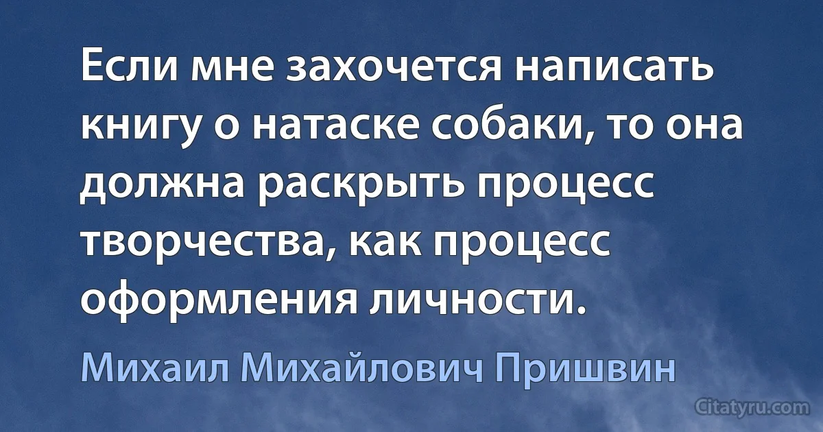 Если мне захочется написать книгу о натаске собаки, то она должна раскрыть процесс творчества, как процесс оформления личности. (Михаил Михайлович Пришвин)