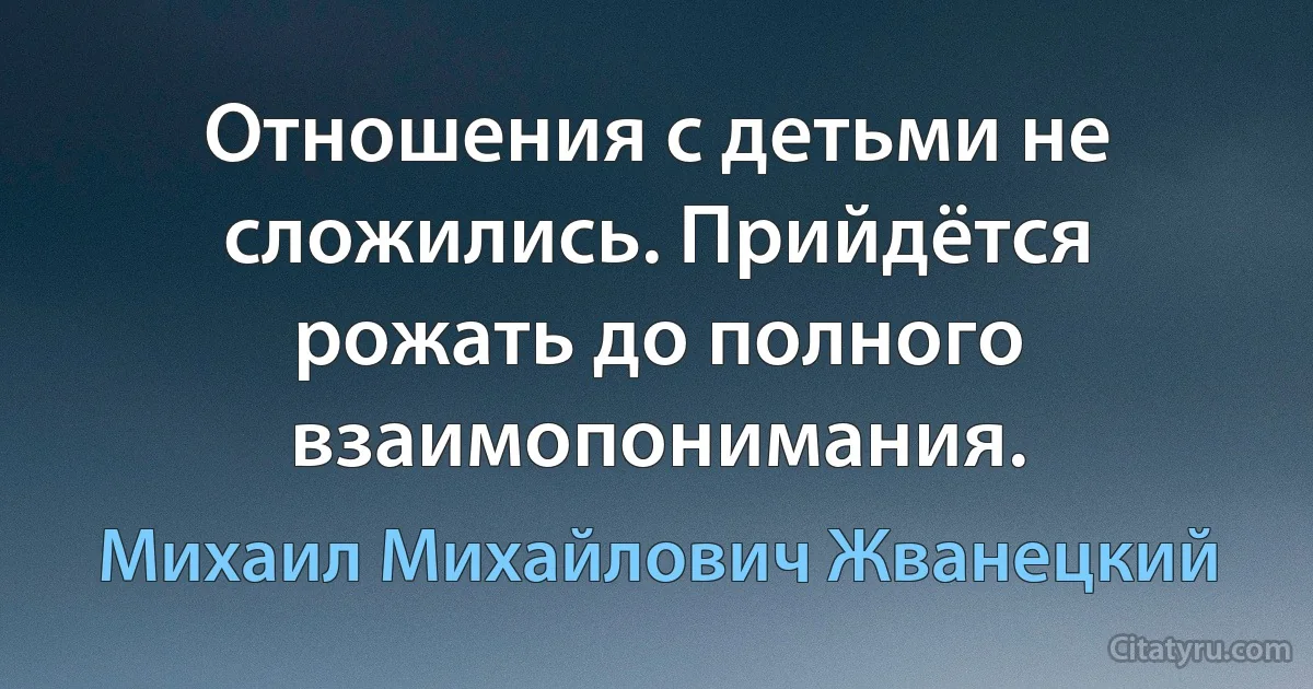 Отношения с детьми не сложились. Прийдётся рожать до полного взаимопонимания. (Михаил Михайлович Жванецкий)