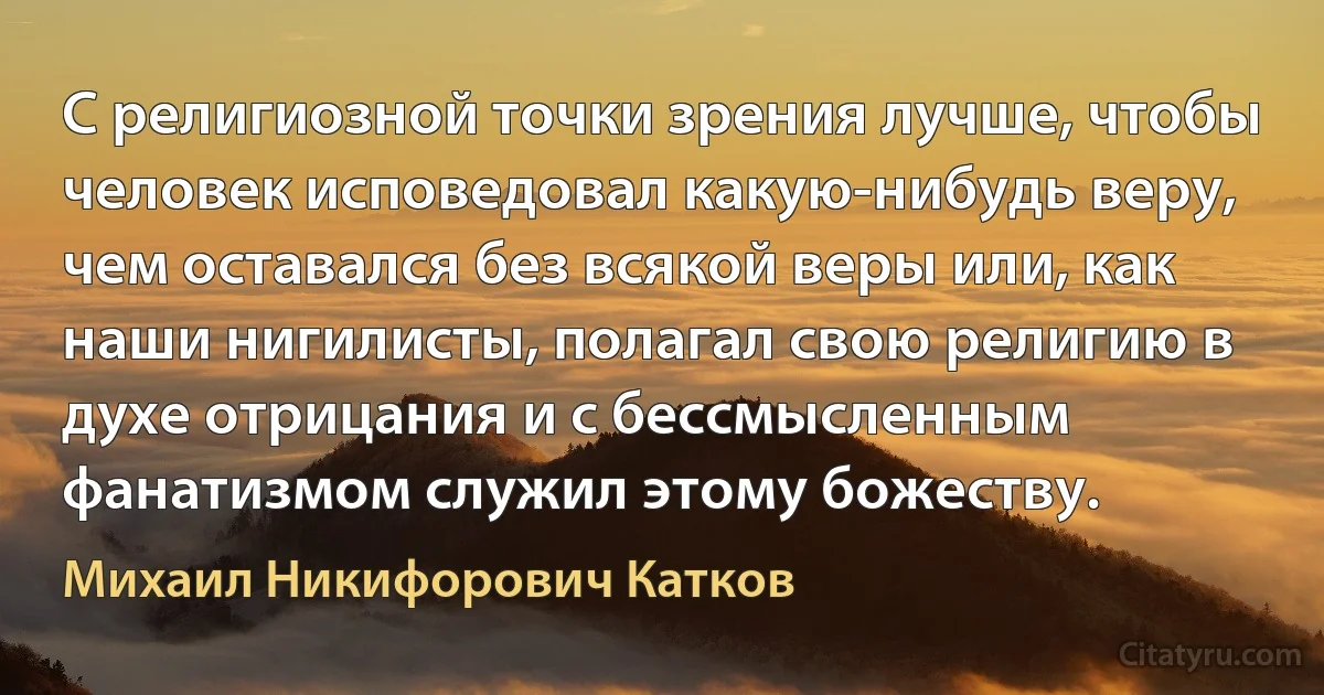 C религиозной точки зрения лучше, чтобы человек исповедовал какую-нибудь веру, чем оставался без всякой веры или, как наши нигилисты, полагал свою религию в духе отрицания и с бессмысленным фанатизмом служил этому божеству. (Михаил Никифорович Катков)