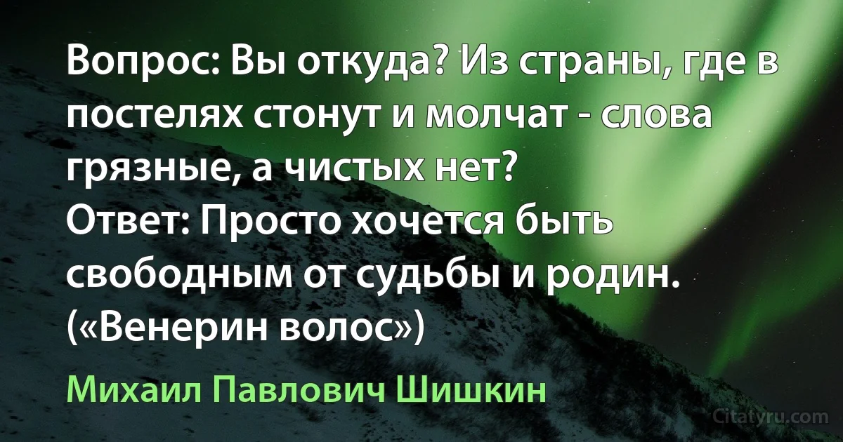 Вопрос: Вы откуда? Из страны, где в постелях стонут и молчат - слова грязные, а чистых нет?
Ответ: Просто хочется быть свободным от судьбы и родин. («Венерин волос») (Михаил Павлович Шишкин)