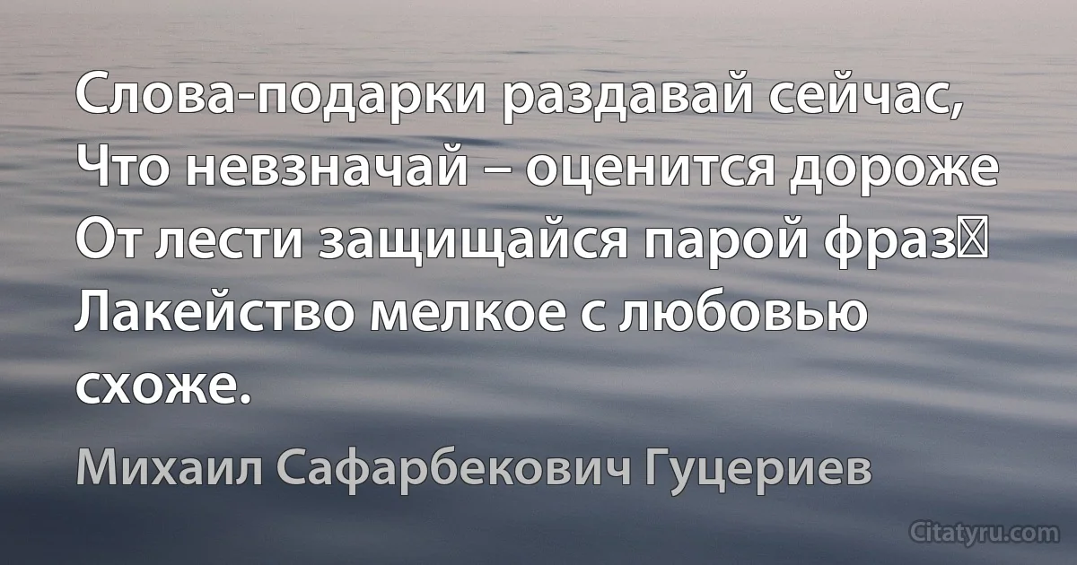 Слова-подарки раздавай сейчас,
Что невзначай – оценится дороже
От лести защищайся парой фраз 
Лакейство мелкое с любовью схоже. (Михаил Сафарбекович Гуцериев)