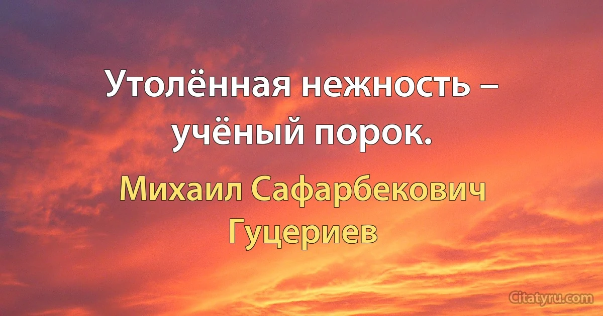 Утолённая нежность – учёный порок. (Михаил Сафарбекович Гуцериев)