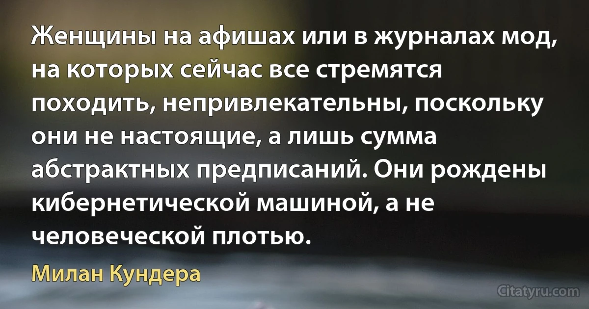 Женщины на афишах или в журналах мод, на которых сейчас все стремятся походить, непривлекательны, поскольку они не настоящие, а лишь сумма абстрактных предписаний. Они рождены кибернетической машиной, а не человеческой плотью. (Милан Кундера)