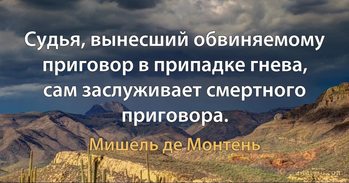 Судья, вынесший обвиняемому приговор в припадке гнева, сам заслуживает смертного приговора. (Мишель де Монтень)