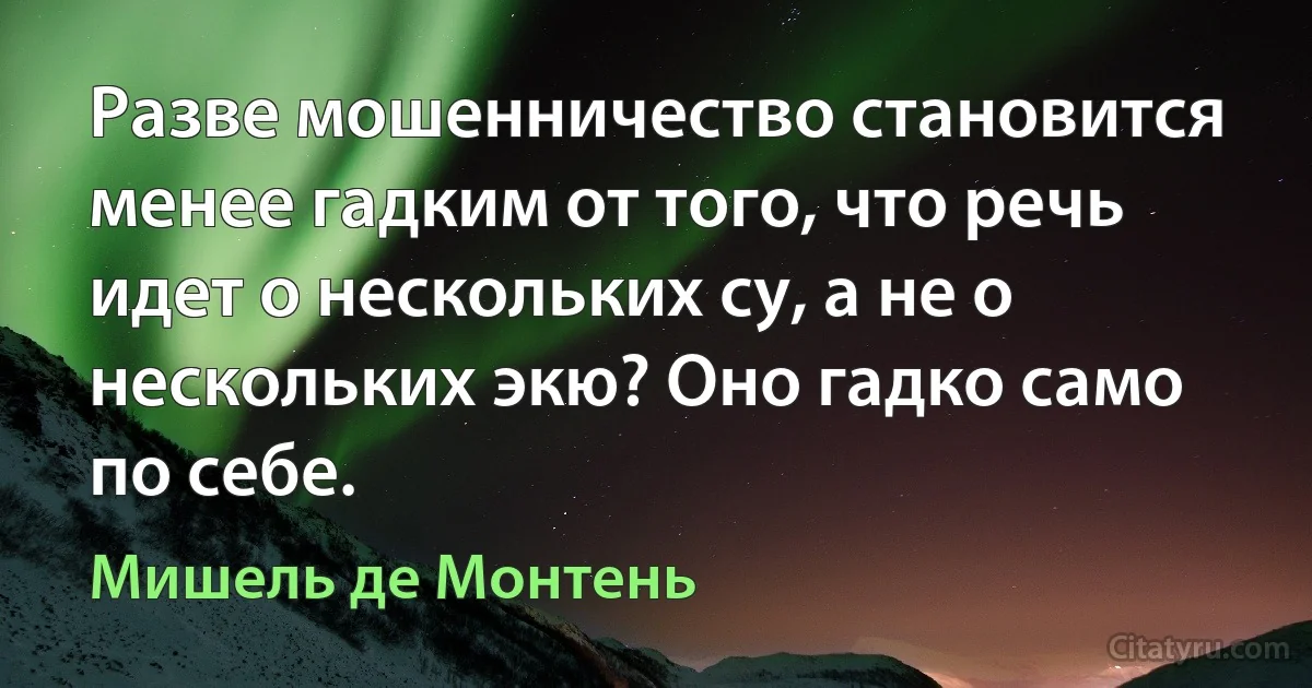 Разве мошенничество становится менее гадким от того, что речь идет о нескольких су, а не о нескольких экю? Оно гадко само по себе. (Мишель де Монтень)