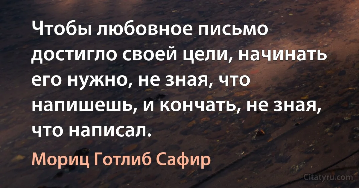 Чтобы любовное письмо достигло своей цели, начинать его нужно, не зная, что напишешь, и кончать, не зная, что написал. (Мориц Готлиб Сафир)