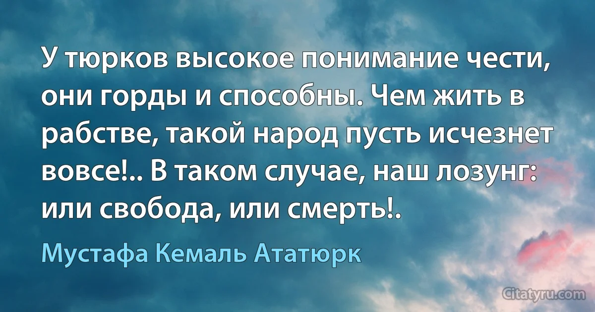 У тюрков высокое понимание чести, они горды и способны. Чем жить в рабстве, такой народ пусть исчезнет вовсе!.. В таком случае, наш лозунг: или свобода, или смерть!. (Мустафа Кемаль Ататюрк)