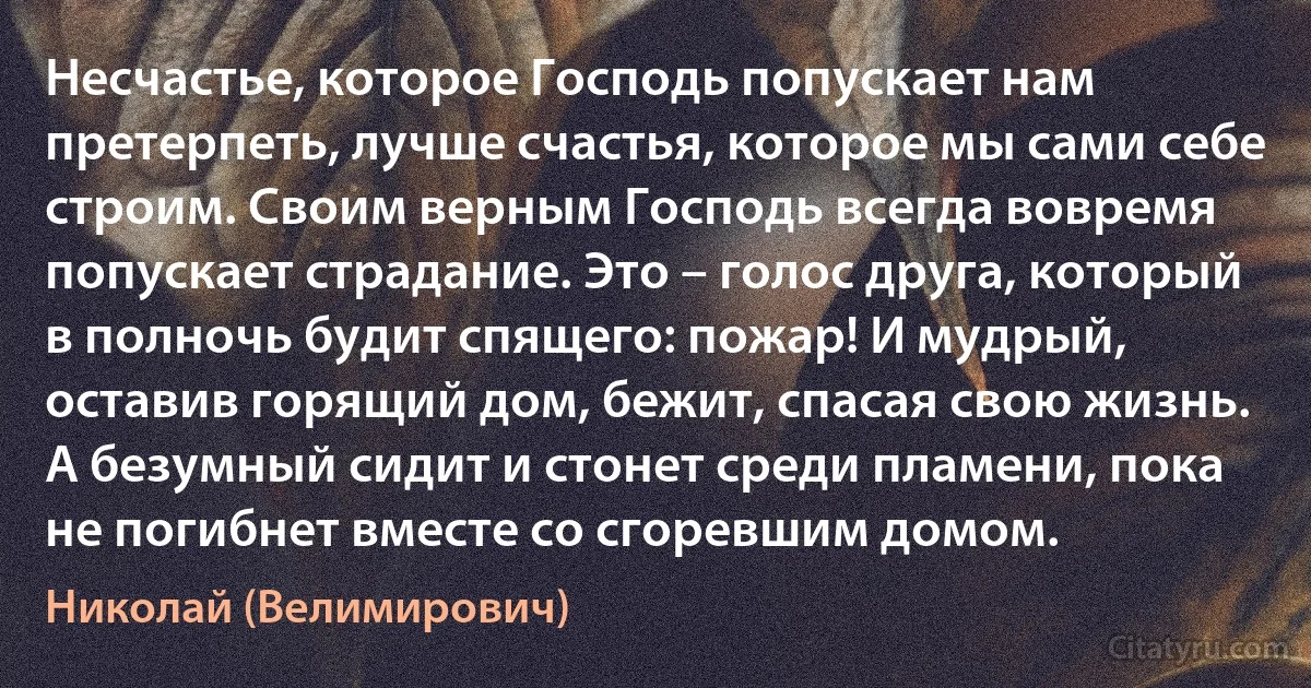 Несчастье, которое Господь попускает нам претерпеть, лучше счастья, которое мы сами себе строим. Своим верным Господь всегда вовремя попускает страдание. Это – голос друга, который в полночь будит спящего: пожар! И мудрый, оставив горящий дом, бежит, спасая свою жизнь. А безумный сидит и стонет среди пламени, пока не погибнет вместе со сгоревшим домом. (Николай (Велимирович))