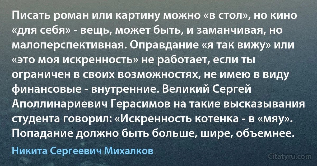 Писать роман или картину можно «в стол», но кино «для себя» - вещь, может быть, и заманчивая, но малоперспективная. Оправдание «я так вижу» или «это моя искренность» не работает, если ты ограничен в своих возможностях, не имею в виду финансовые - внутренние. Великий Сергей Аполлинариевич Герасимов на такие высказывания студента говорил: «Искренность котенка - в «мяу». Попадание должно быть больше, шире, объемнее. (Никита Сергеевич Михалков)