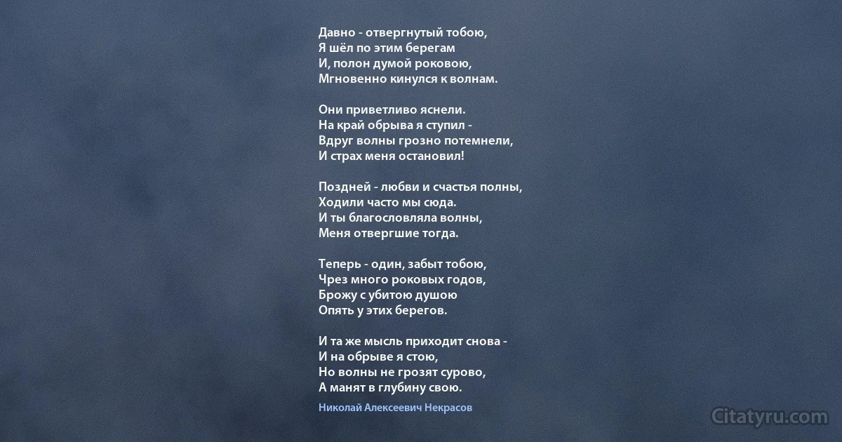 Давно - отвергнутый тобою,
Я шёл по этим берегам
И, полон думой роковою,
Мгновенно кинулся к волнам.

Они приветливо яснели.
На край обрыва я ступил -
Вдруг волны грозно потемнели,
И страх меня остановил!

Поздней - любви и счастья полны,
Ходили часто мы сюда.
И ты благословляла волны,
Меня отвергшие тогда.

Теперь - один, забыт тобою,
Чрез много роковых годов,
Брожу с убитою душою
Опять у этих берегов.

И та же мысль приходит снова -
И на обрыве я стою,
Но волны не грозят сурово,
А манят в глубину свою. (Николай Алексеевич Некрасов)