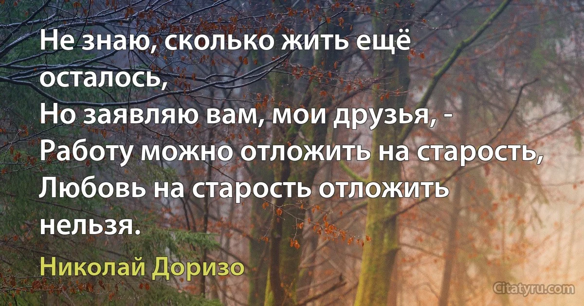 Не знаю, сколько жить ещё осталось,
Но заявляю вам, мои друзья, -
Работу можно отложить на старость,
Любовь на старость отложить нельзя. (Николай Доризо)