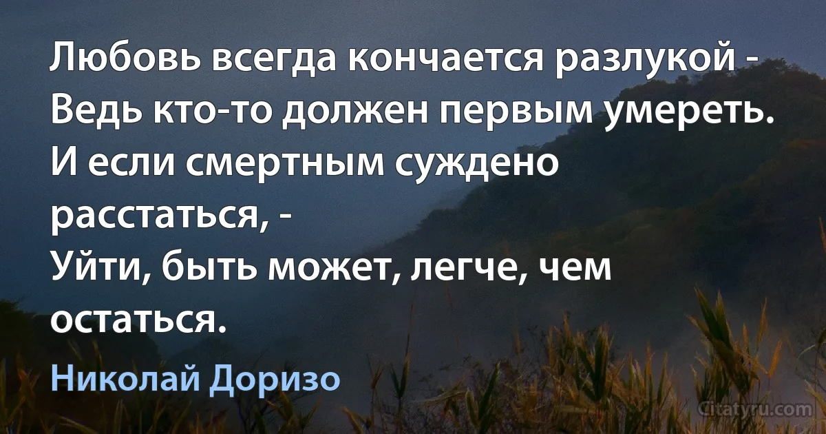 Любовь всегда кончается разлукой -
Ведь кто-то должен первым умереть.
И если смертным суждено расстаться, -
Уйти, быть может, легче, чем остаться. (Николай Доризо)