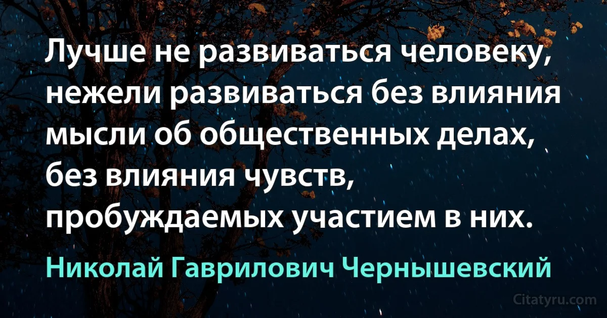 Лучше не развиваться человеку, нежели развиваться без влияния мысли об общественных делах, без влияния чувств, пробуждаемых участием в них. (Николай Гаврилович Чернышевский)