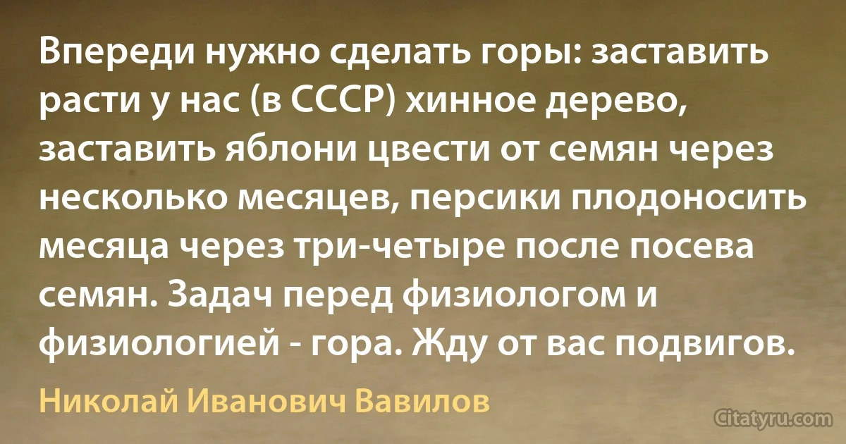 Впереди нужно сделать горы: заставить расти у нас (в СССР) хинное дерево, заставить яблони цвести от семян через несколько месяцев, персики плодоносить месяца через три-четыре после посева семян. Задач перед физиологом и физиологией - гора. Жду от вас подвигов. (Николай Иванович Вавилов)