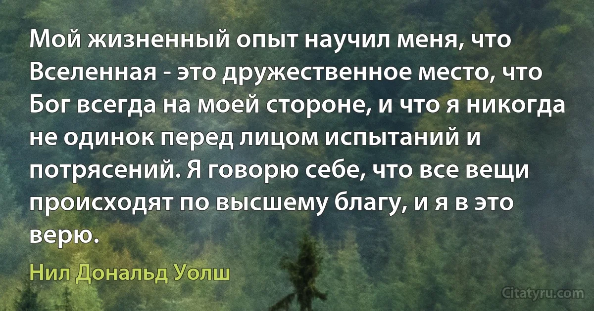 Мой жизненный опыт научил меня, что Вселенная - это дружественное место, что Бог всегда на моей стороне, и что я никогда не одинок перед лицом испытаний и потрясений. Я говорю себе, что все вещи происходят по высшему благу, и я в это верю. (Нил Дональд Уолш)