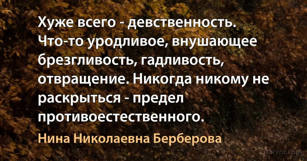 Хуже всего - девственность. Что-то уродливое, внушающее брезгливость, гадливость, отвращение. Никогда никому не раскрыться - предел противоестественного. (Нина Николаевна Берберова)