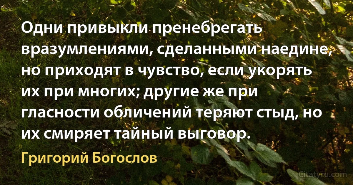 Одни привыкли пренебрегать вразумлениями, сделанными наедине, но приходят в чувство, если укорять их при многих; другие же при гласности обличений теряют стыд, но их смиряет тайный выговор. (Григорий Богослов)