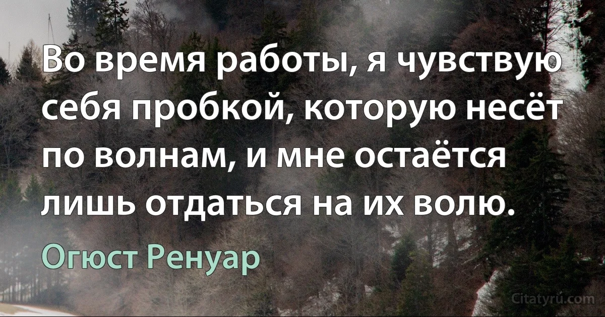 Во время работы, я чувствую себя пробкой, которую несёт по волнам, и мне остаётся лишь отдаться на их волю. (Огюст Ренуар)