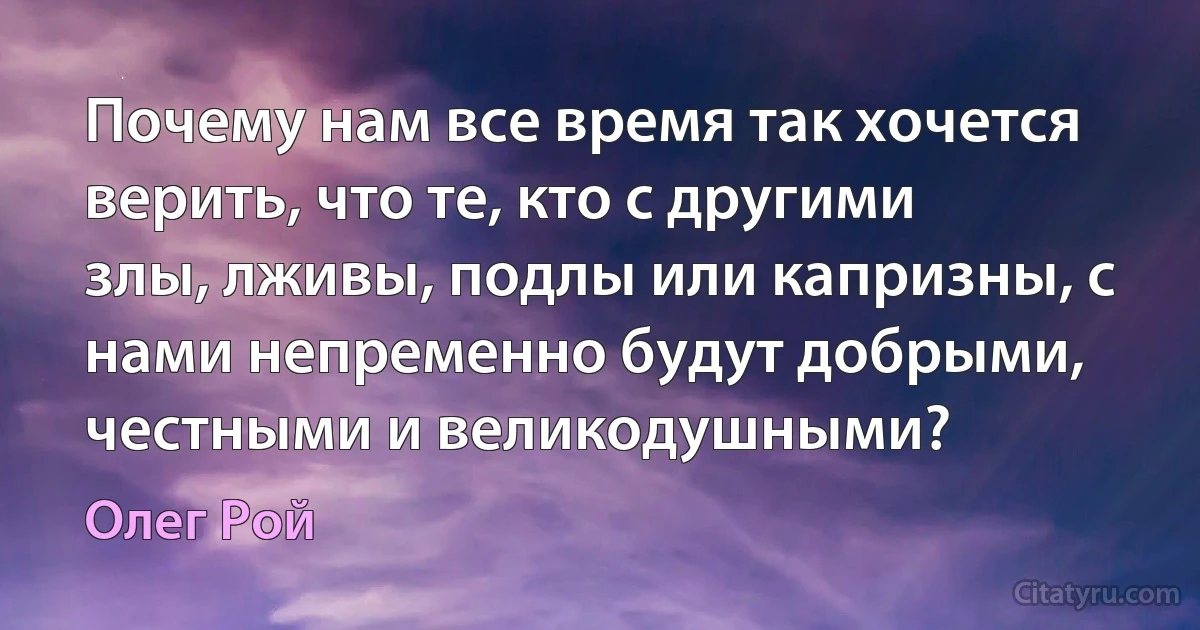 Почему нам все время так хочется верить, что те, кто с другими злы, лживы, подлы или капризны, с нами непременно будут добрыми, честными и великодушными? (Олег Рой)