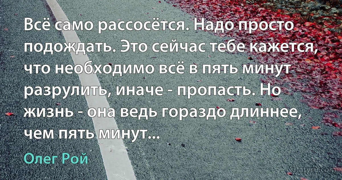 Всё само рассосётся. Надо просто подождать. Это сейчас тебе кажется, что необходимо всё в пять минут разрулить, иначе - пропасть. Но жизнь - она ведь гораздо длиннее, чем пять минут... (Олег Рой)