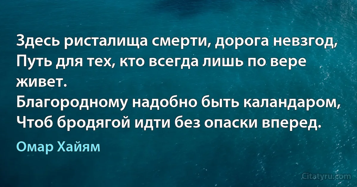 Здесь ристалища смерти, дорога невзгод,
Путь для тех, кто всегда лишь по вере живет.
Благородному надобно быть каландаром,
Чтоб бродягой идти без опаски вперед. (Омар Хайям)