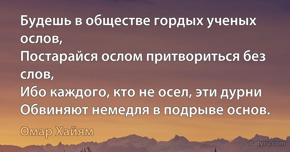 Будешь в обществе гордых ученых ослов,
Постарайся ослом притвориться без слов, 
Ибо каждого, кто не осел, эти дурни
Обвиняют немедля в подрыве основ. (Омар Хайям)