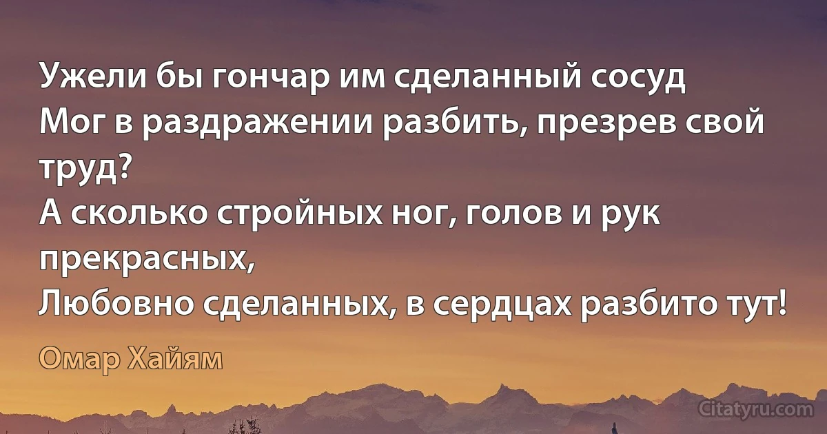 Ужели бы гончар им сделанный сосуд
Мог в раздражении разбить, презрев свой труд?
А сколько стройных ног, голов и рук прекрасных,
Любовно сделанных, в сердцах разбито тут! (Омар Хайям)