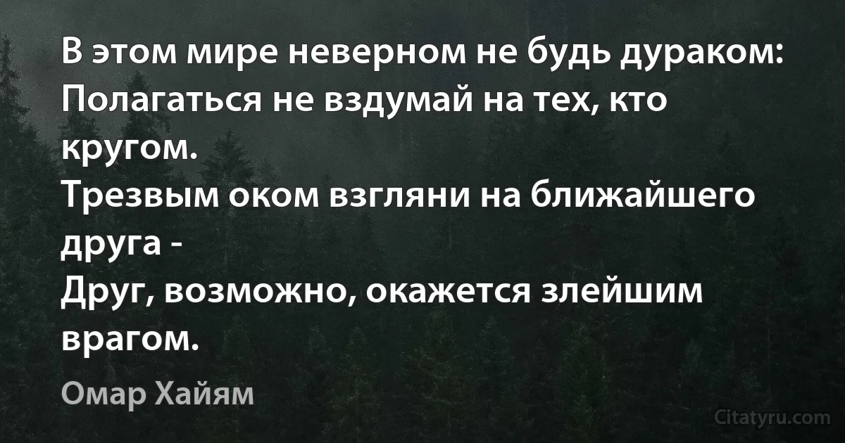 В этом мире неверном не будь дураком:
Полагаться не вздумай на тех, кто кругом.
Трезвым оком взгляни на ближайшего друга -
Друг, возможно, окажется злейшим врагом. (Омар Хайям)