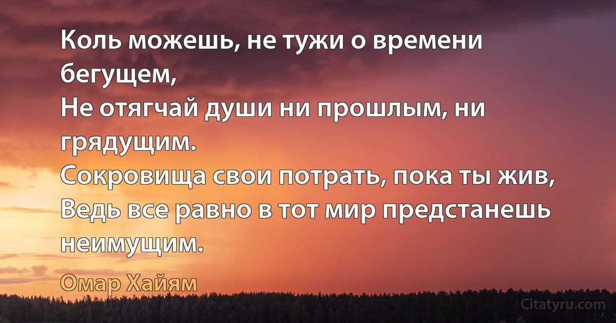 Коль можешь, не тужи о времени бегущем, 
Не отягчай души ни прошлым, ни грядущим. 
Сокровища свои потрать, пока ты жив, 
Ведь все равно в тот мир предстанешь неимущим. (Омар Хайям)