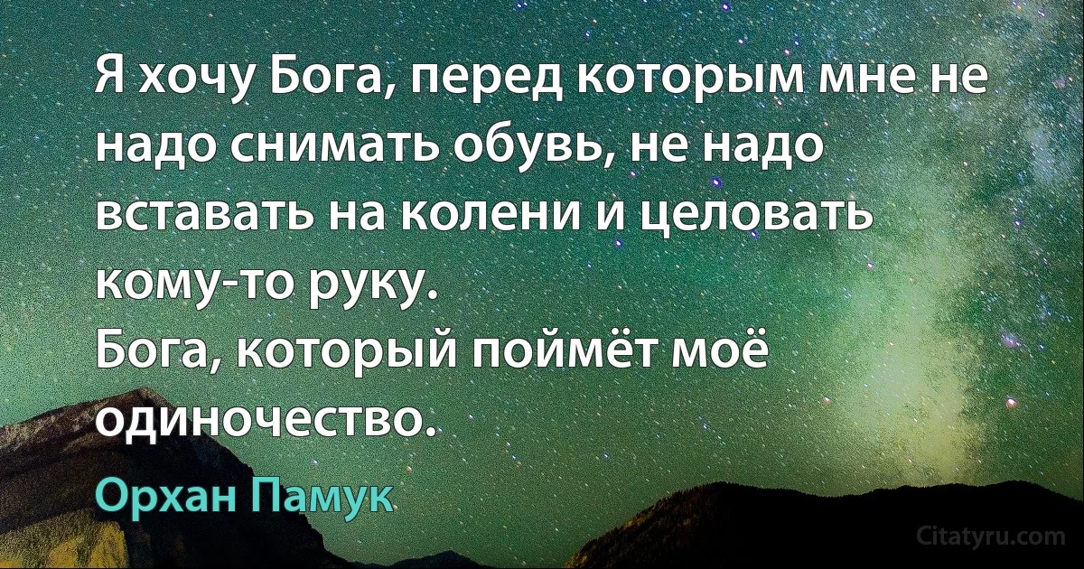 Я хочу Бога, перед которым мне не надо снимать обувь, не надо вставать на колени и целовать кому-то руку.
Бога, который поймёт моё одиночество. (Орхан Памук)