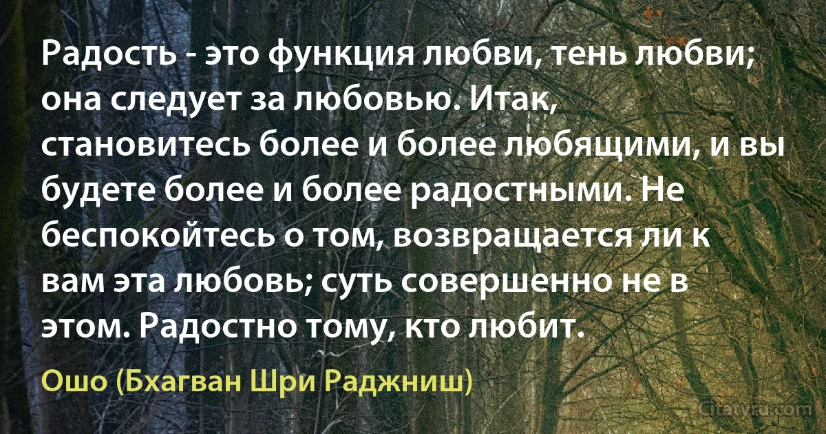 Радость - это функция любви, тень любви; она следует за любовью. Итак, становитесь более и более любящими, и вы будете более и более радостными. Не беспокойтесь о том, возвращается ли к вам эта любовь; суть совершенно не в этом. Радостно тому, кто любит. (Ошо (Бхагван Шри Раджниш))