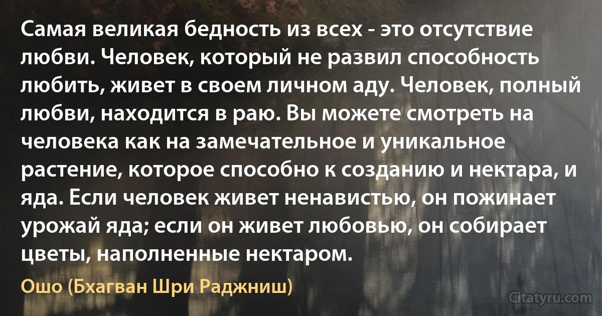 Самая великая бедность из всех - это отсутствие любви. Человек, который не развил способность любить, живет в своем личном аду. Человек, полный любви, находится в раю. Вы можете смотреть на человека как на замечательное и уникальное растение, которое способно к созданию и нектара, и яда. Если человек живет ненавистью, он пожинает урожай яда; если он живет любовью, он собирает цветы, наполненные нектаром. (Ошо (Бхагван Шри Раджниш))