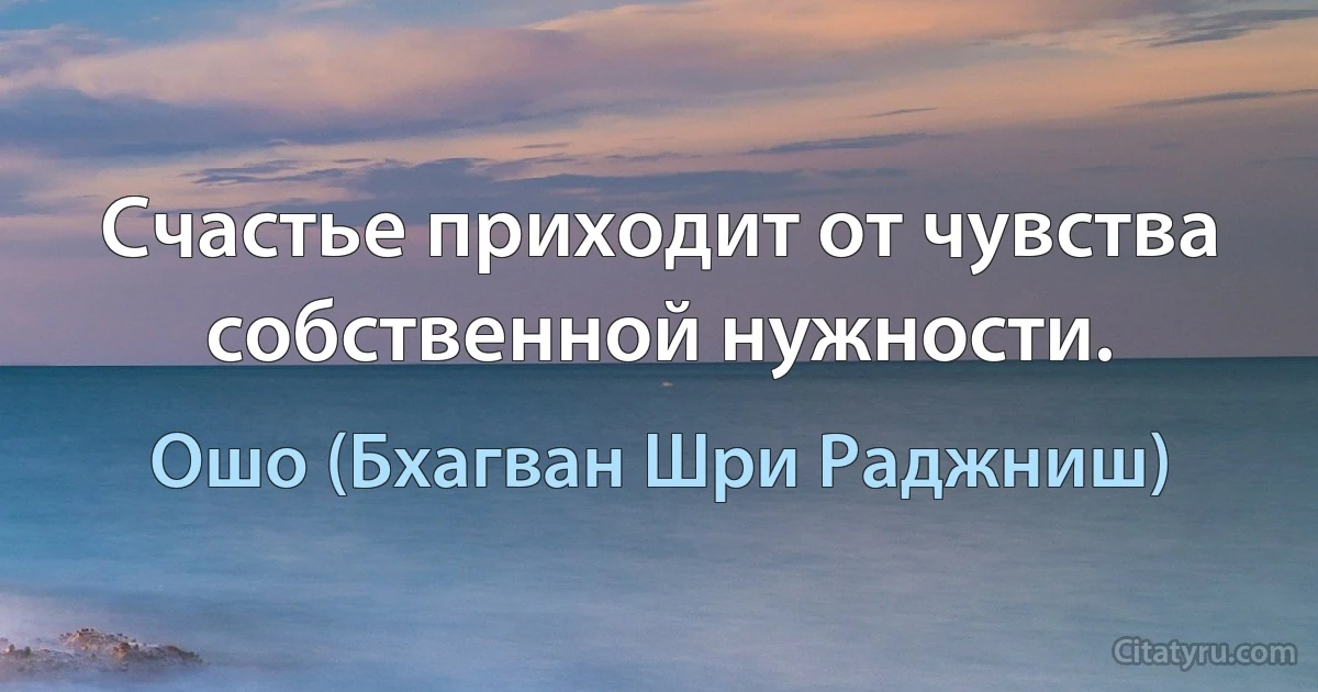 Счастье приходит от чувства собственной нужности. (Ошо (Бхагван Шри Раджниш))