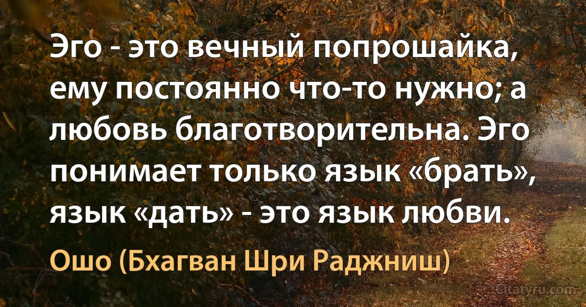 Эго - это вечный попрошайка, ему постоянно что-то нужно; а любовь благотворительна. Эго понимает только язык «брать», язык «дать» - это язык любви. (Ошо (Бхагван Шри Раджниш))