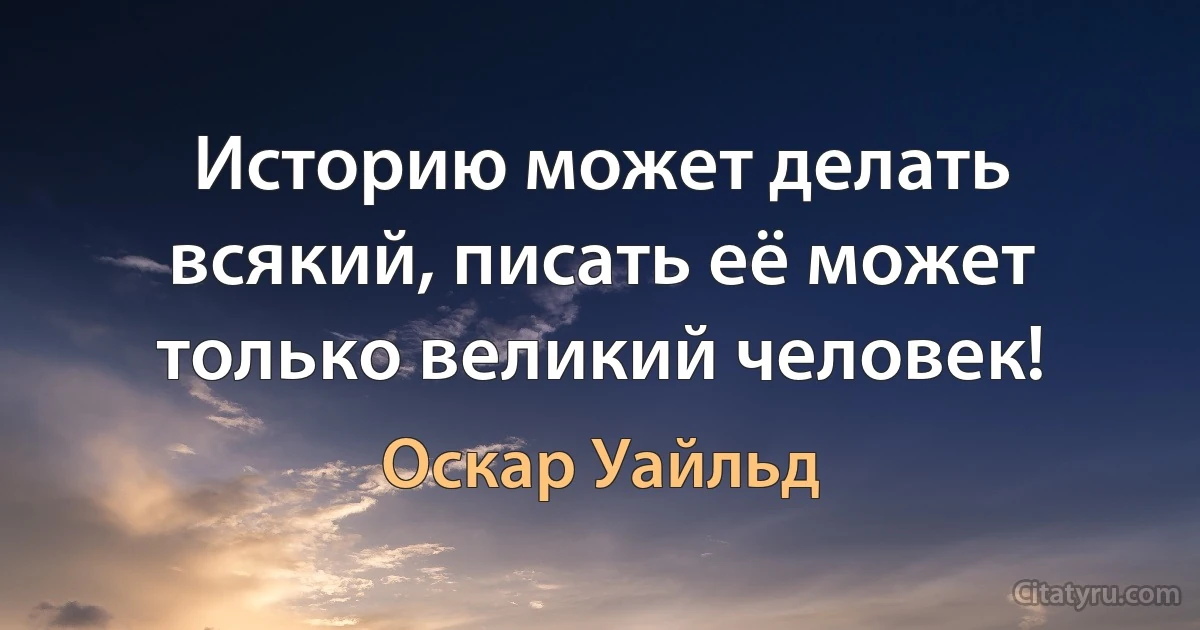 Историю может делать всякий, писать её может только великий человек! (Оскар Уайльд)