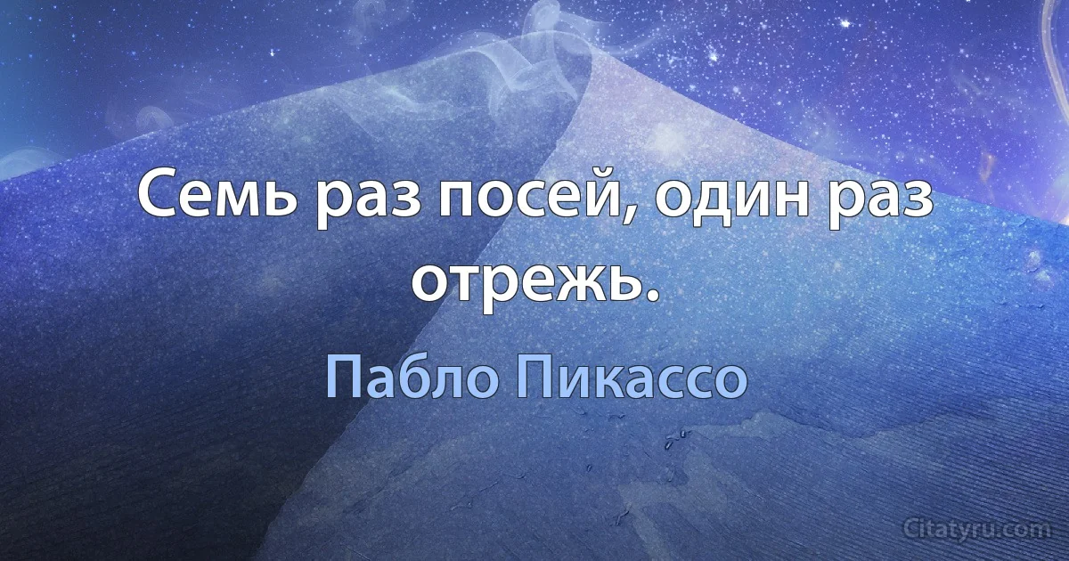 Семь раз посей, один раз отрежь. (Пабло Пикассо)