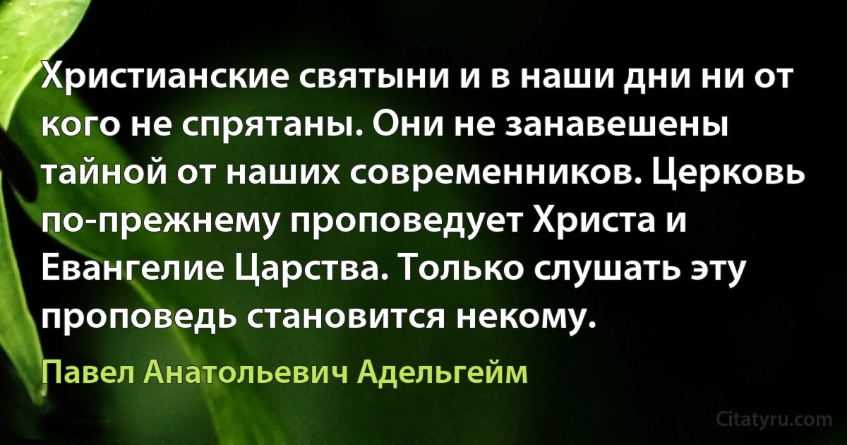 Христианские святыни и в наши дни ни от кого не спрятаны. Они не занавешены тайной от наших современников. Церковь по-прежнему проповедует Христа и Евангелие Царства. Только слушать эту проповедь становится некому. (Павел Анатольевич Адельгейм)