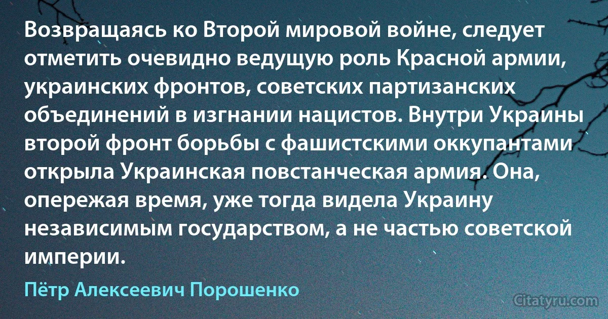 Возвращаясь ко Второй мировой войне, следует отметить очевидно ведущую роль Красной армии, украинских фронтов, советских партизанских объединений в изгнании нацистов. Внутри Украины второй фронт борьбы с фашистскими оккупантами открыла Украинская повстанческая армия. Она, опережая время, уже тогда видела Украину независимым государством, а не частью советской империи. (Пётр Алексеевич Порошенко)