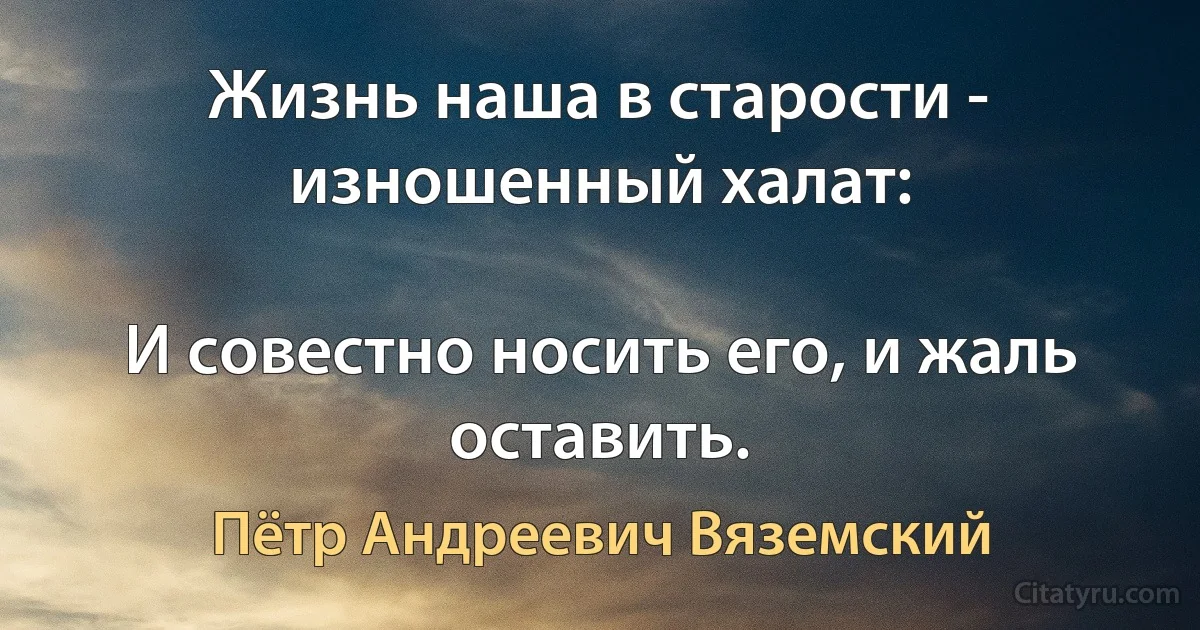 Жизнь наша в старости - изношенный халат:

И совестно носить его, и жаль оставить. (Пётр Андреевич Вяземский)