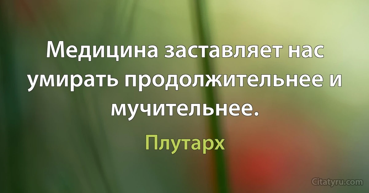 Медицина заставляет нас умирать продолжительнее и мучительнее. (Плутарх)