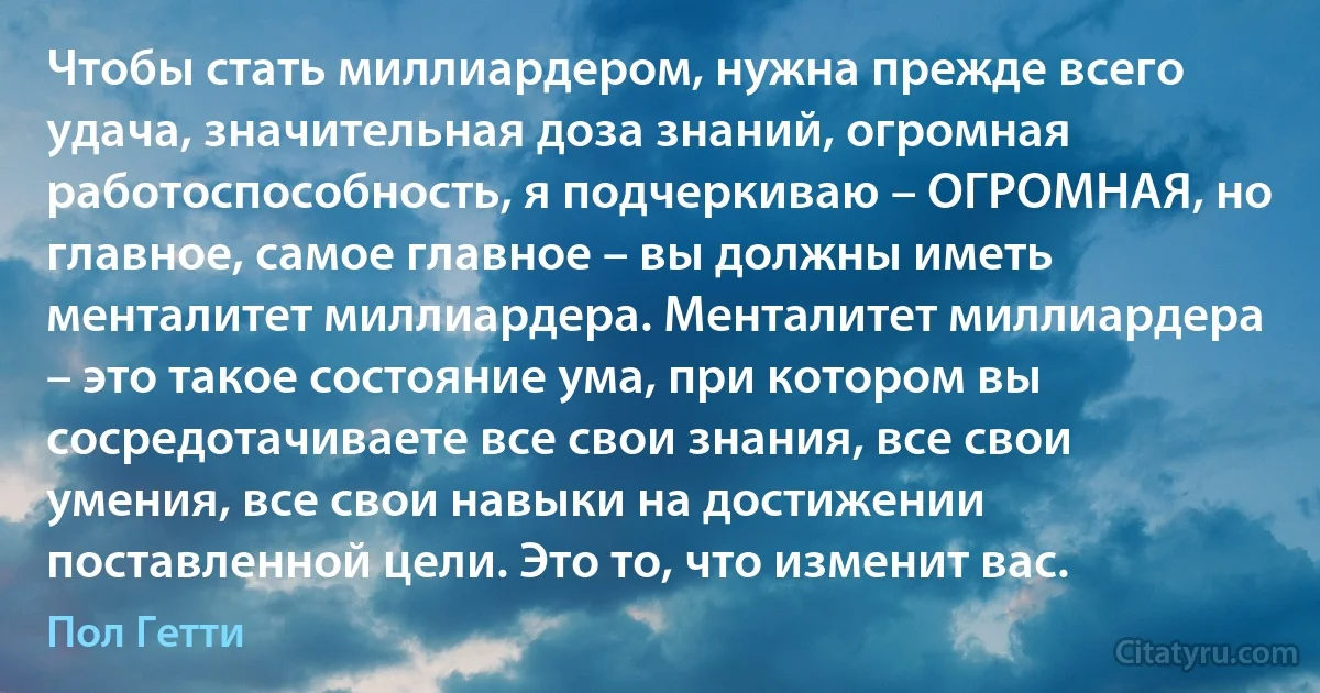 Чтобы стать миллиардером, нужна прежде всего удача, значительная доза знаний, огромная работоспособность, я подчеркиваю – ОГРОМНАЯ, но главное, самое главное – вы должны иметь менталитет миллиардера. Менталитет миллиардера – это такое состояние ума, при котором вы сосредотачиваете все свои знания, все свои умения, все свои навыки на достижении поставленной цели. Это то, что изменит вас. (Пол Гетти)