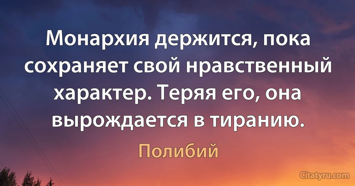 Монархия держится, пока сохраняет свой нравственный характер. Теряя его, она вырождается в тиранию. (Полибий)