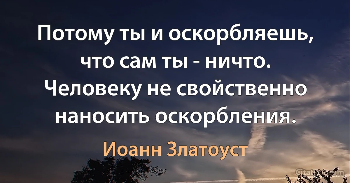 Потому ты и оскорбляешь, что сам ты - ничто. Человеку не свойственно наносить оскорбления. (Иоанн Златоуст)