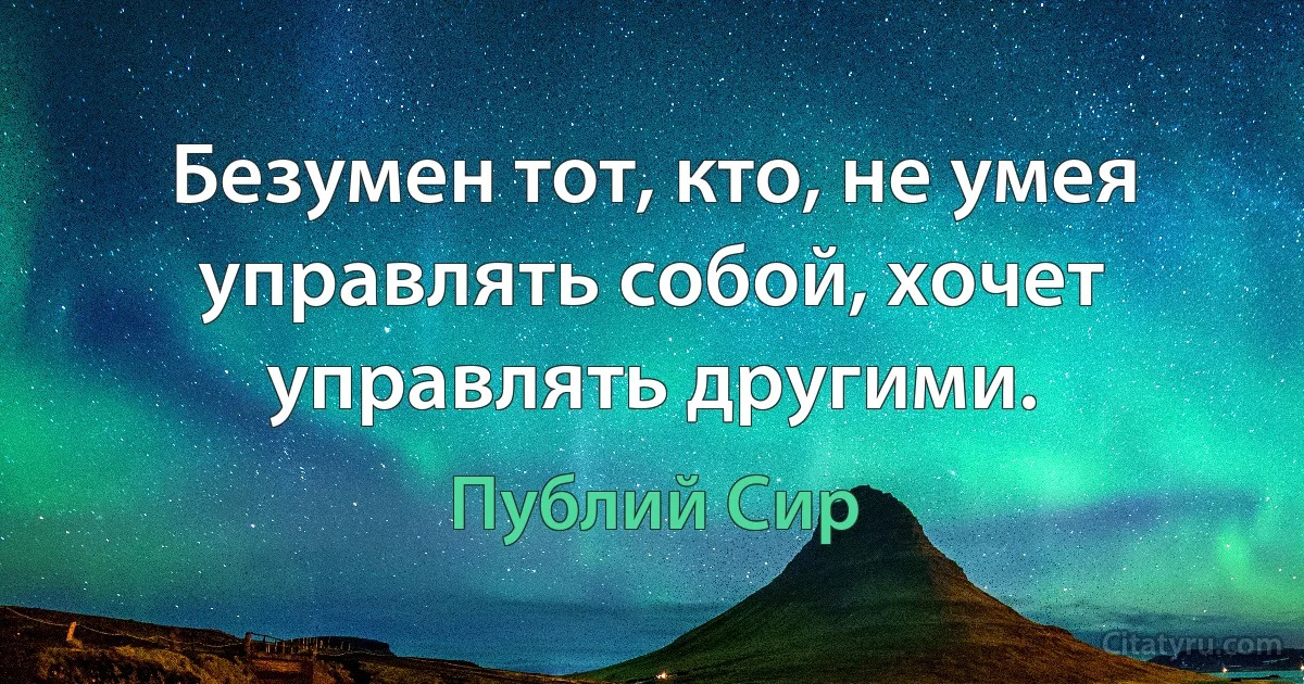 Безумен тот, кто, не умея управлять собой, хочет управлять другими. (Публий Сир)