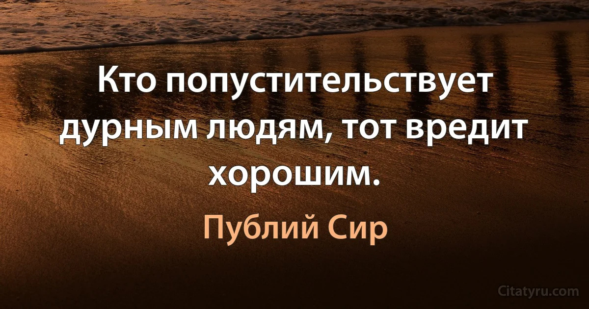 Кто попустительствует дурным людям, тот вредит хорошим. (Публий Сир)