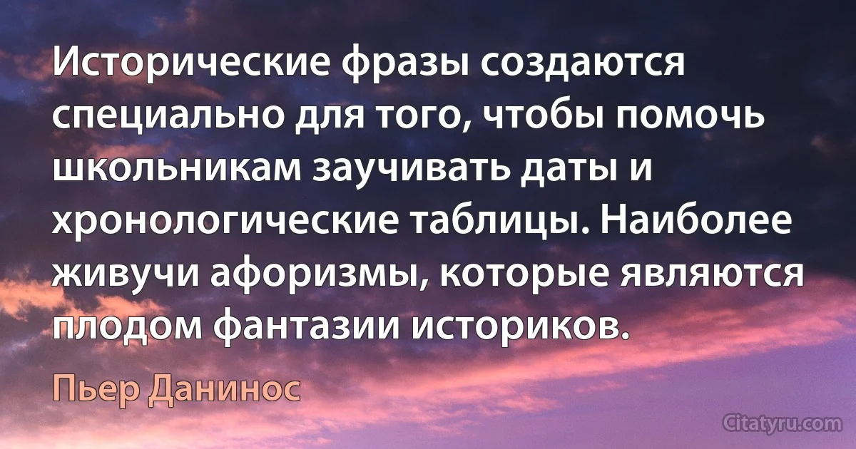 Исторические фразы создаются специально для того, чтобы помочь школьникам заучивать даты и хронологические таблицы. Наиболее живучи афоризмы, которые являются плодом фантазии историков. (Пьер Данинос)